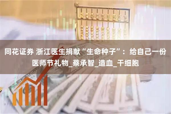同花证券 浙江医生捐献“生命种子”：给自己一份医师节礼物_蔡承智_造血_干细胞