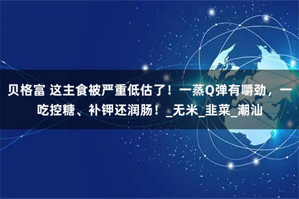 贝格富 这主食被严重低估了！一蒸Q弹有嚼劲，一吃控糖、补钾还润肠！_无米_韭菜_潮汕