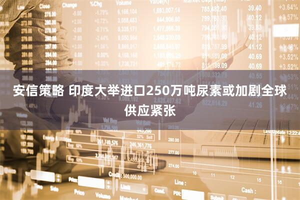 安信策略 印度大举进口250万吨尿素　或加剧全球供应紧张