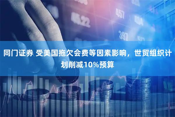 同门证券 受美国拖欠会费等因素影响，世贸组织计划削减10%预算