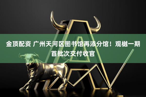 金顶配资 广州天河区图书馆再添分馆！观樾一期首批次交付收官