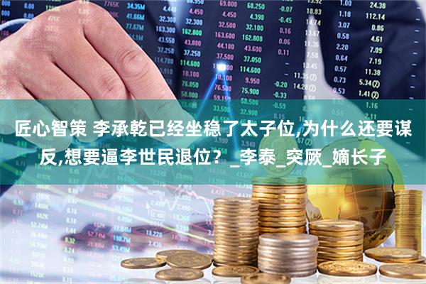 匠心智策 李承乾已经坐稳了太子位,为什么还要谋反,想要逼李世民退位？_李泰_突厥_嫡长子