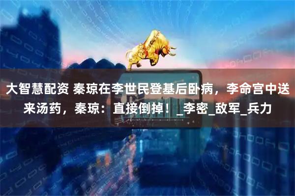 大智慧配资 秦琼在李世民登基后卧病，李命宫中送来汤药，秦琼：直接倒掉！_李密_敌军_兵力