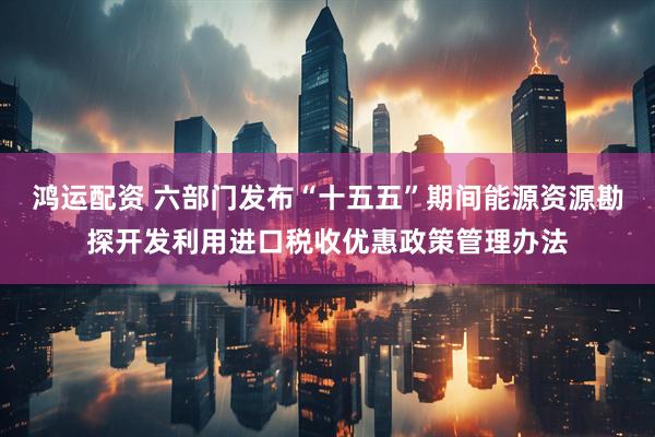 鸿运配资 六部门发布“十五五”期间能源资源勘探开发利用进口税收优惠政策管理办法