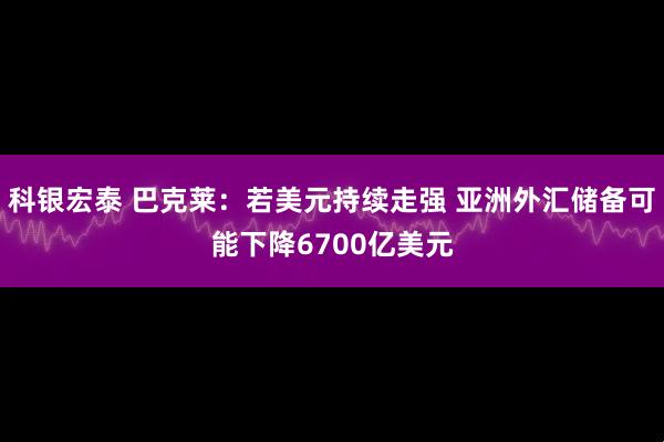 科银宏泰 巴克莱：若美元持续走强 亚洲外汇储备可能下降6700亿美元
