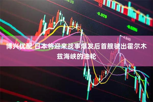 博兴优配 日本将迎来战事爆发后首艘驶出霍尔木兹海峡的油轮