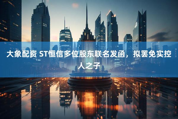 大象配资 ST恒信多位股东联名发函，拟罢免实控人之子