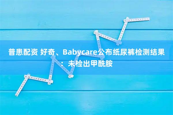 普患配资 好奇、Babycare公布纸尿裤检测结果：未检出甲酰胺