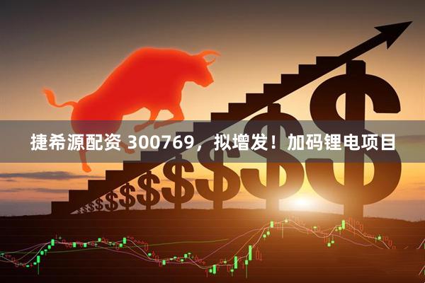 捷希源配资 300769，拟增发！加码锂电项目