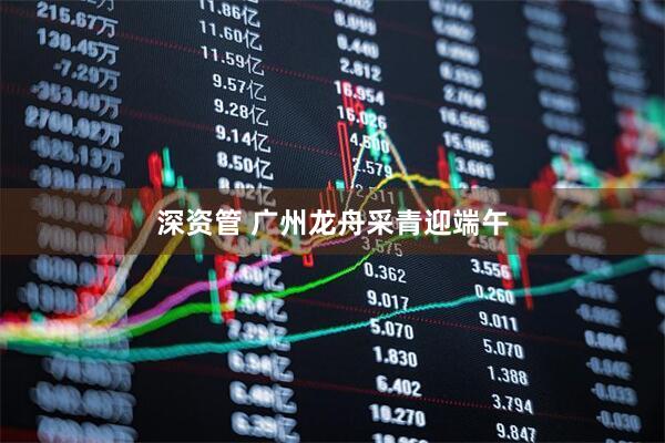 深资管 广州龙舟采青迎端午