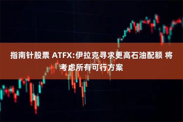 指南针股票 ATFX:伊拉克寻求更高石油配额 将考虑所有可行方案