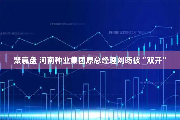 聚赢盘 河南种业集团原总经理刘旸被“双开”