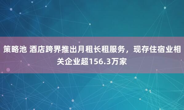 策略池 酒店跨界推出月租长租服务，现存住宿业相关企业超156.3万家