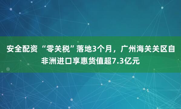 安全配资 “零关税”落地3个月，广州海关关区自非洲进口享惠货值超7.3亿元