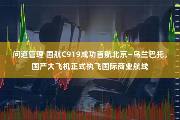 问道管理 国航C919成功首航北京—乌兰巴托，国产大飞机正式执飞国际商业航线