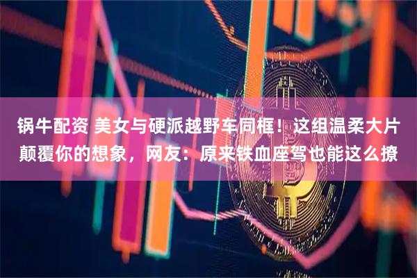 锅牛配资 美女与硬派越野车同框！这组温柔大片颠覆你的想象，网友：原来铁血座驾也能这么撩